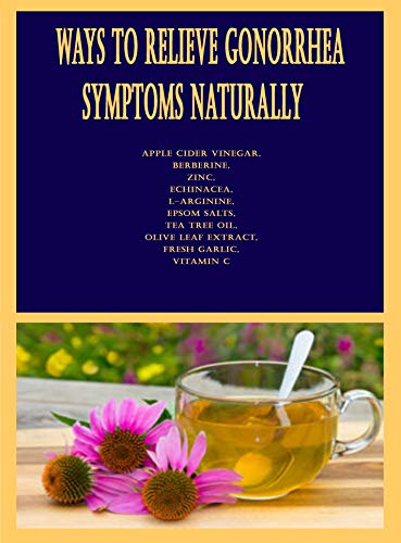 Ways to Relieve Gonorrhea Symptoms Naturally: Apple Cider Vinegar, Berberine, Zinc, Echinacea, L-arginine, Epsom Salts, Tea Tree Oil, Olive Leaf Extract, Fresh Garlic, Vitamin C (English Edition)