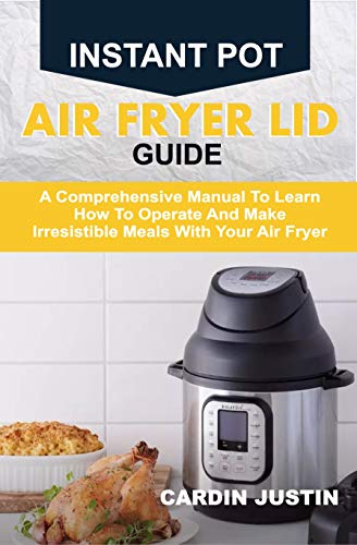 INSTANT POT AIR FRYER LID GUIDE: A Comprehensive Manual To Learn How To Operate And Make Irresistible Meals With Your Air Fryer CARDIN JUSTIN (English Edition)