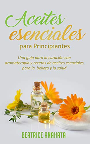 Aceites Esenciales Para Principiantes: Una Guía Para La Curación Con Aromaterapia Y Recetas De Aceites Esenciales Para La Belleza Y La Salud