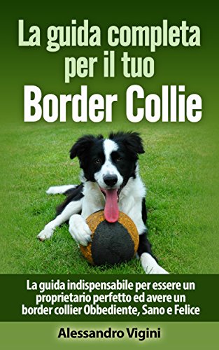 La guida completa per il tuo Border Collie: La guida indispensabile per essere un proprietario perfetto ed avere un border collier Obbediente, Sano e Felice (Italian Edition)