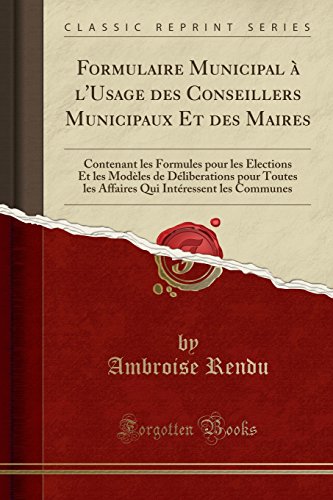 Formulaire Municipal à l'Usage des Conseillers Municipaux Et des Maires: Contenant les Formules pour les Élections Et les Modèles de Déliberations ... Intéressent les Communes (Classic Reprint)